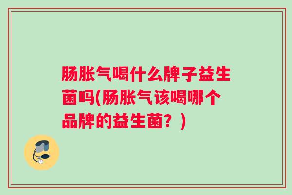 肠胀气喝什么牌子益生菌吗(肠胀气该喝哪个品牌的益生菌？)