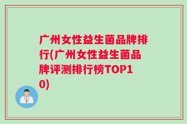 广州女性益生菌品牌排行(广州女性益生菌品牌评测排行榜TOP10)