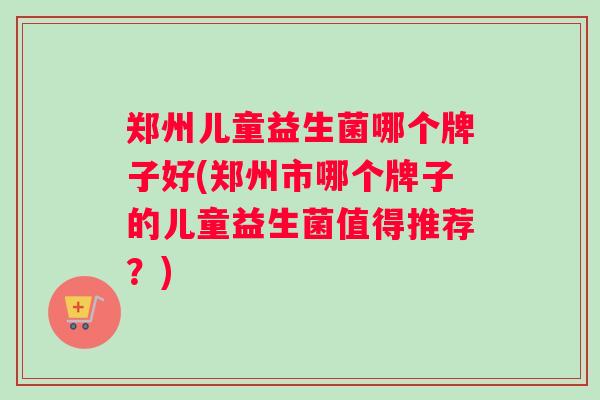 郑州儿童益生菌哪个牌子好(郑州市哪个牌子的儿童益生菌值得推荐？)