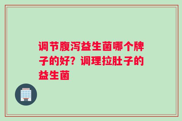 调节腹泻益生菌哪个牌子的好？调理拉肚子的益生菌