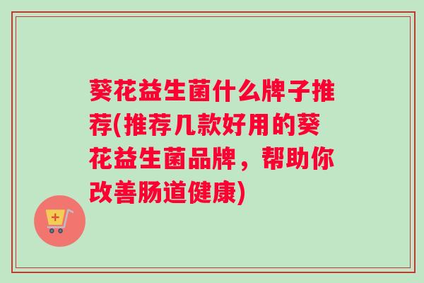 葵花益生菌什么牌子推荐(推荐几款好用的葵花益生菌品牌，帮助你改善肠道健康)