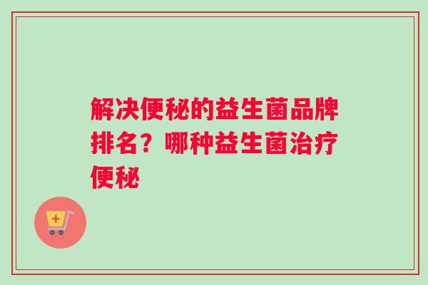 解决便秘的益生菌品牌排名？哪种益生菌治疗便秘