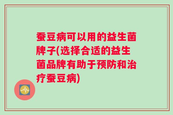 蚕豆病可以用的益生菌牌子(选择合适的益生菌品牌有助于预防和治疗蚕豆病)
