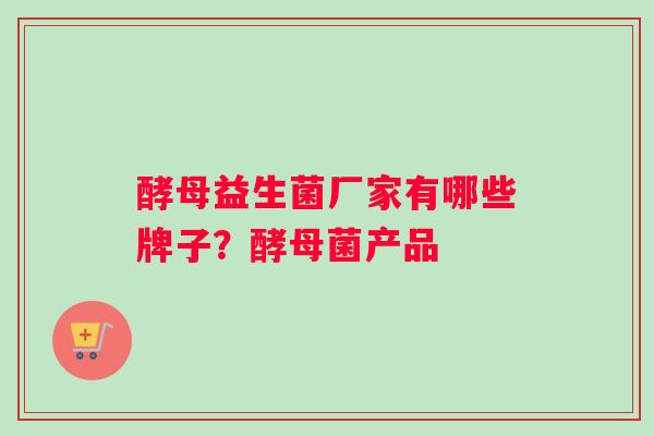 酵母益生菌厂家有哪些牌子？酵母菌产品