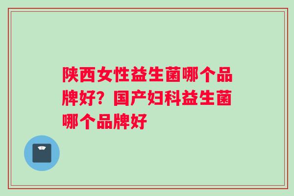 陕西女性益生菌哪个品牌好？国产妇科益生菌哪个品牌好