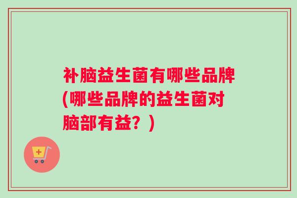 补脑益生菌有哪些品牌(哪些品牌的益生菌对脑部有益？)