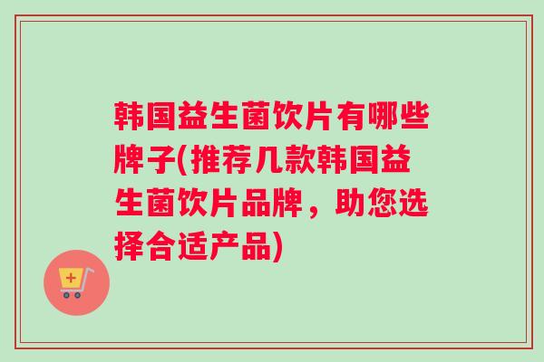 韩国益生菌饮片有哪些牌子(推荐几款韩国益生菌饮片品牌，助您选择合适产品)