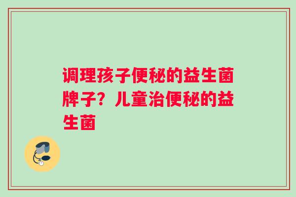 调理孩子便秘的益生菌牌子？儿童治便秘的益生菌