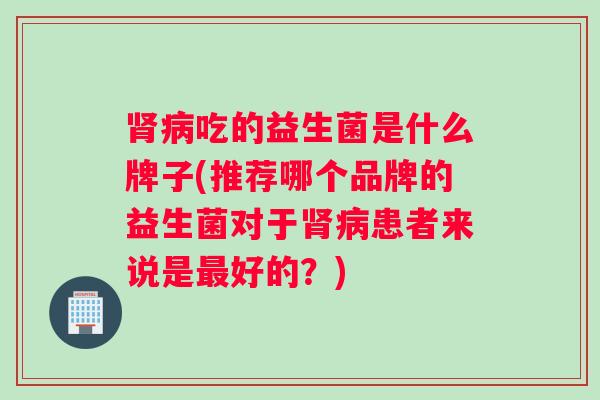 肾病吃的益生菌是什么牌子(推荐哪个品牌的益生菌对于肾病患者来说是最好的？)