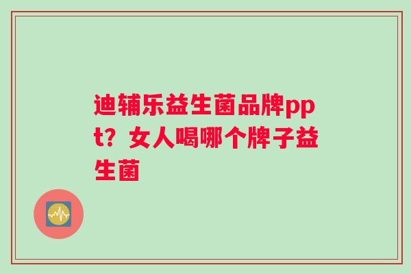 迪辅乐益生菌品牌ppt？女人喝哪个牌子益生菌