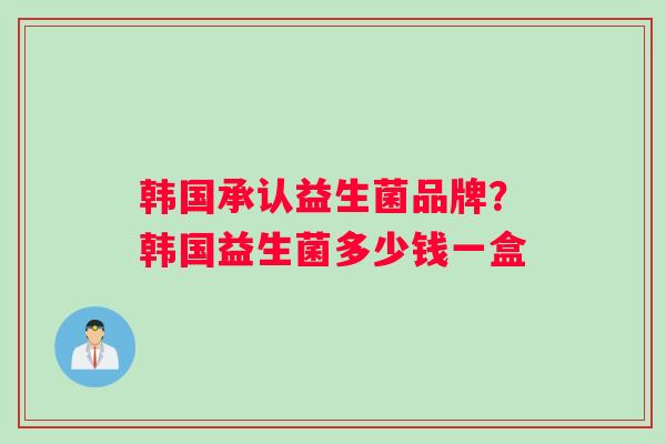 韩国承认益生菌品牌？韩国益生菌多少钱一盒
