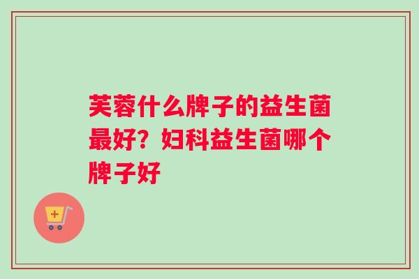 芙蓉什么牌子的益生菌最好？妇科益生菌哪个牌子好