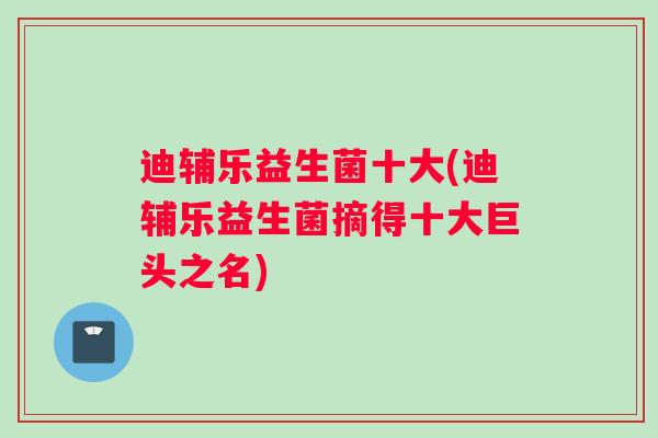 迪辅乐益生菌十大(迪辅乐益生菌摘得十大巨头之名)