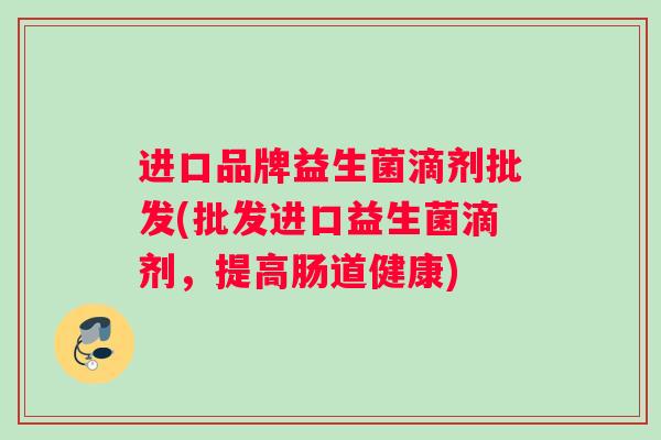 进口品牌益生菌滴剂批发(批发进口益生菌滴剂，提高肠道健康)