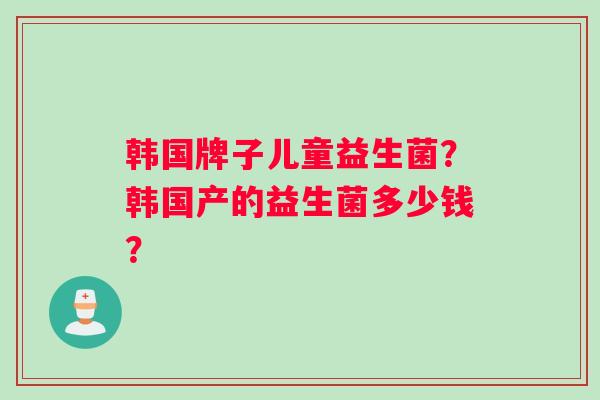 韩国牌子儿童益生菌？韩国产的益生菌多少钱？