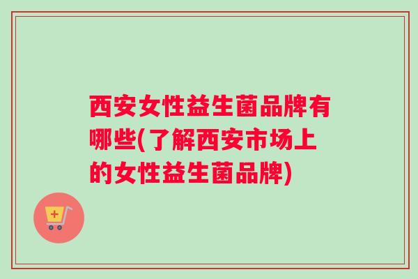 西安女性益生菌品牌有哪些(了解西安市场上的女性益生菌品牌)
