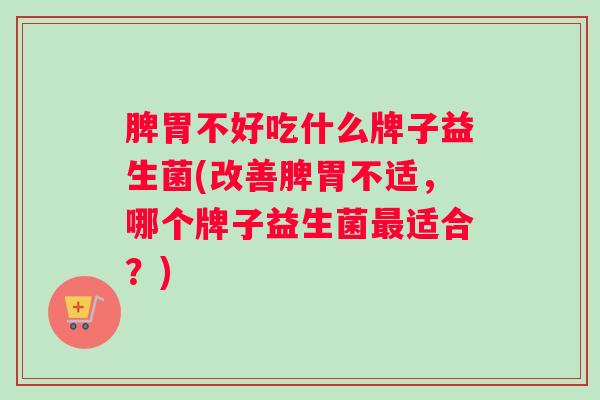 脾胃不好吃什么牌子益生菌(改善脾胃不适，哪个牌子益生菌最适合？)