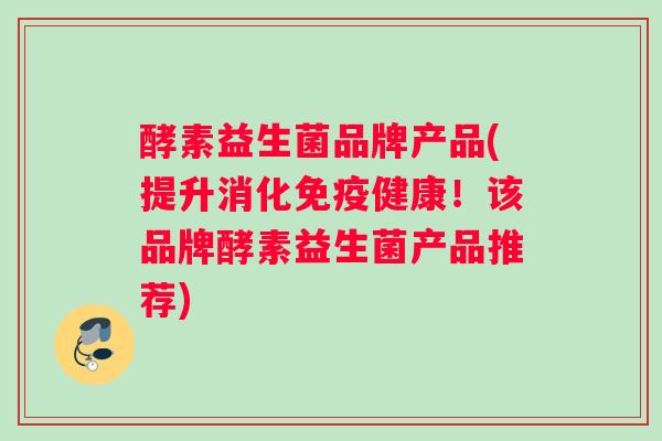 酵素益生菌品牌产品(提升消化免疫健康！该品牌酵素益生菌产品推荐)