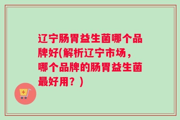 辽宁肠胃益生菌哪个品牌好(解析辽宁市场，哪个品牌的肠胃益生菌最好用？)