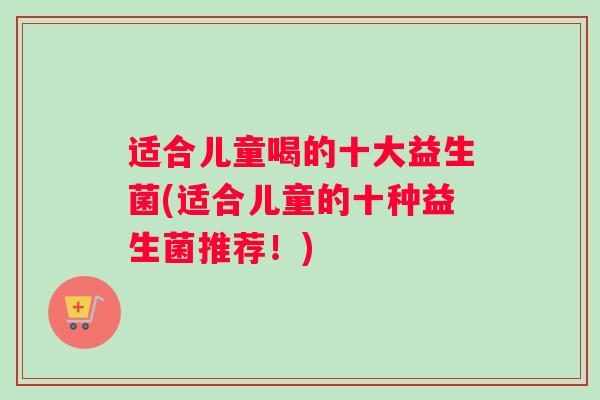 适合儿童喝的十大益生菌(适合儿童的十种益生菌推荐！)