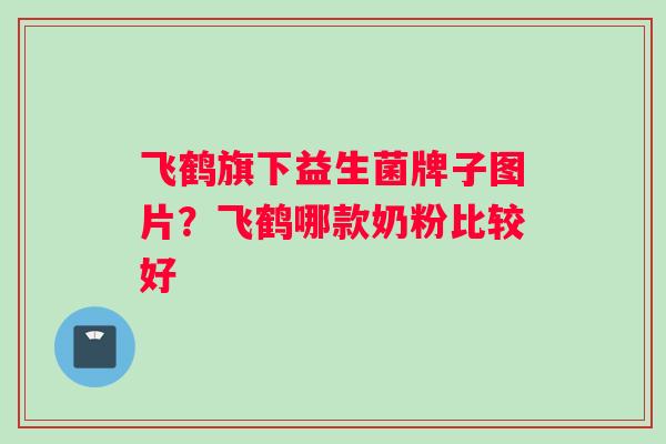 飞鹤旗下益生菌牌子图片？飞鹤哪款奶粉比较好