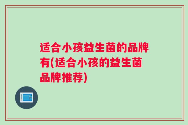 适合小孩益生菌的品牌有(适合小孩的益生菌品牌推荐)