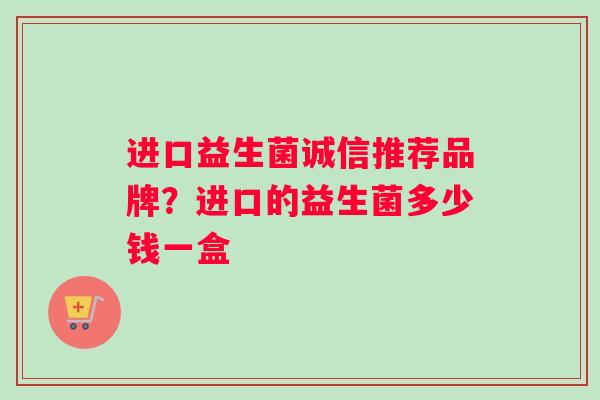 进口益生菌诚信推荐品牌？进口的益生菌多少钱一盒