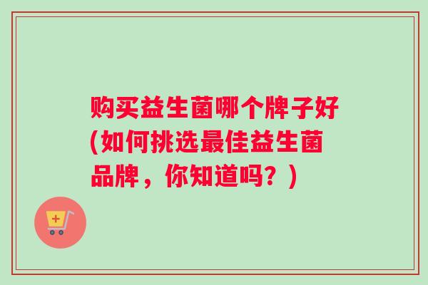 购买益生菌哪个牌子好(如何挑选最佳益生菌品牌，你知道吗？)