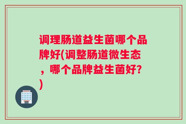 调理肠道益生菌哪个品牌好(调整肠道微生态，哪个品牌益生菌好？)