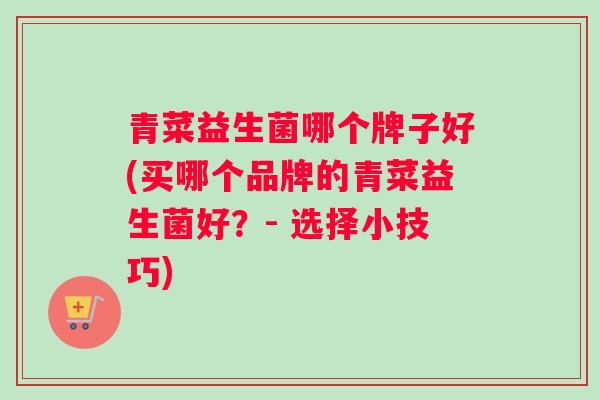 青菜益生菌哪个牌子好(买哪个品牌的青菜益生菌好？- 选择小技巧)