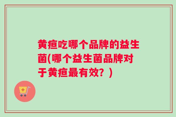 黄疸吃哪个品牌的益生菌(哪个益生菌品牌对于黄疸最有效？)