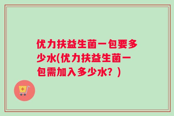优力扶益生菌一包要多少水(优力扶益生菌一包需加入多少水？)
