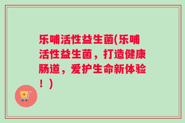 乐哺活性益生菌(乐哺活性益生菌，打造健康肠道，爱护生命新体验！)