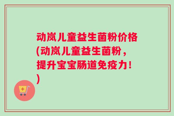 动岚儿童益生菌粉价格(动岚儿童益生菌粉，提升宝宝肠道免疫力！)