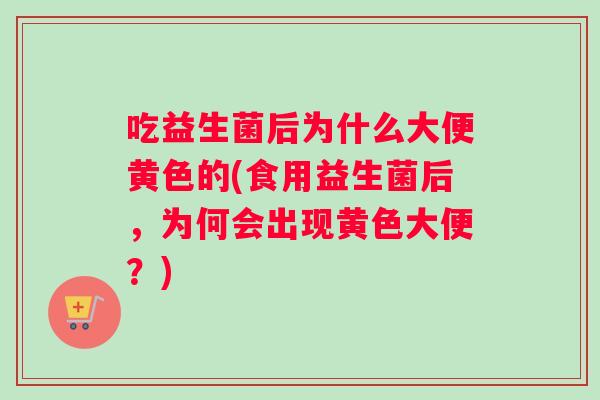 吃益生菌后为什么大便黄色的(食用益生菌后，为何会出现黄色大便？)