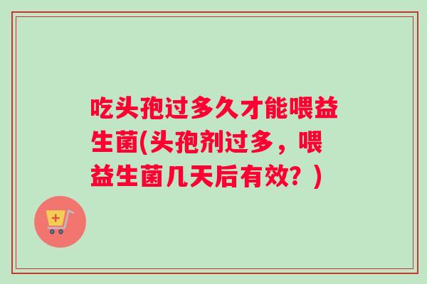 吃头孢过多久才能喂益生菌(头孢剂过多，喂益生菌几天后有效？)