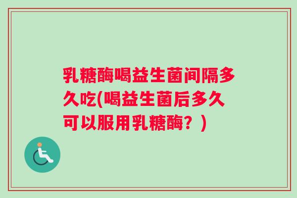 乳糖酶喝益生菌间隔多久吃(喝益生菌后多久可以服用乳糖酶？)