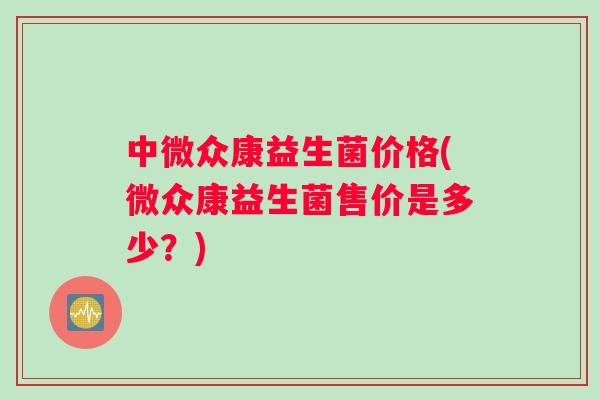 中微众康益生菌价格(微众康益生菌售价是多少？)