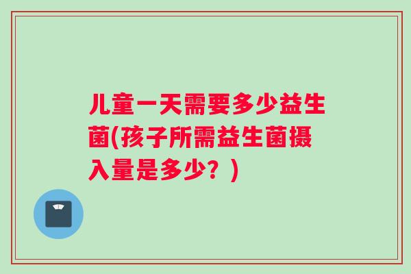 儿童一天需要多少益生菌(孩子所需益生菌摄入量是多少？)