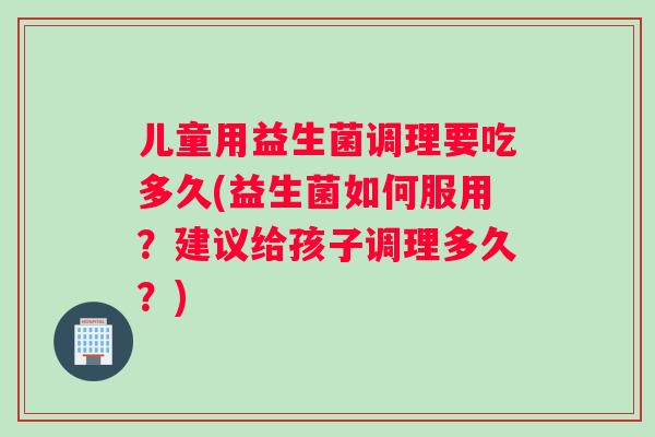 儿童用益生菌调理要吃多久(益生菌如何服用？建议给孩子调理多久？)
