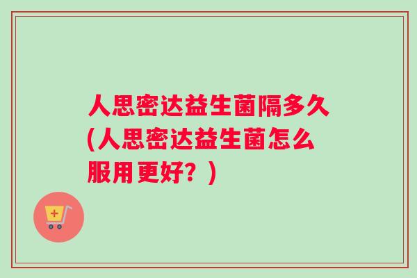 人思密达益生菌隔多久(人思密达益生菌怎么服用更好？)
