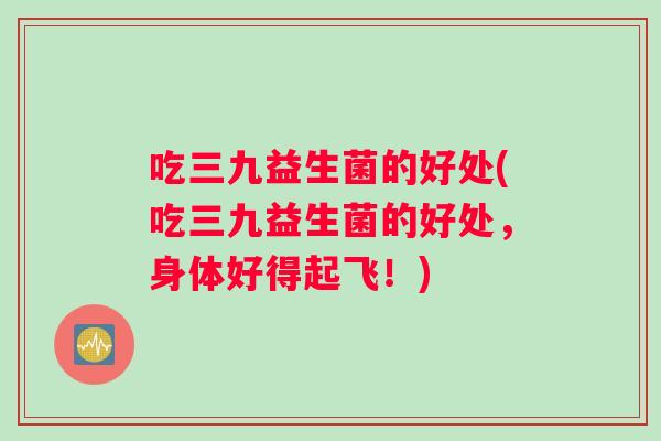 吃三九益生菌的好处(吃三九益生菌的好处，身体好得起飞！)