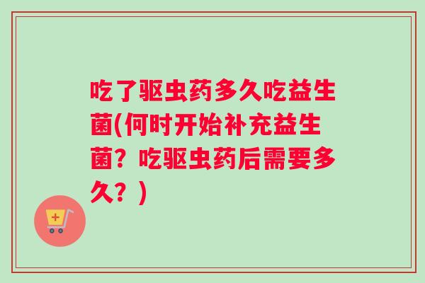 吃了驱虫药多久吃益生菌(何时开始补充益生菌？吃驱虫药后需要多久？)