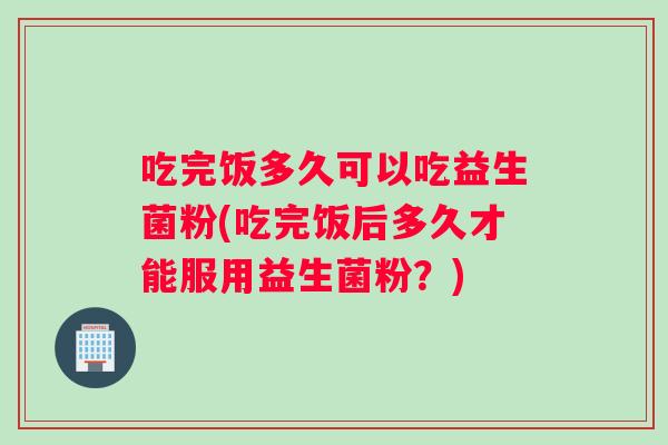 吃完饭多久可以吃益生菌粉(吃完饭后多久才能服用益生菌粉？)