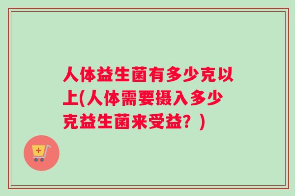人体益生菌有多少克以上(人体需要摄入多少克益生菌来受益？)