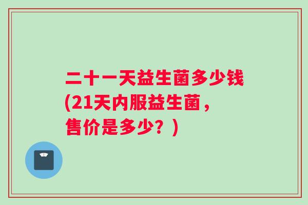 二十一天益生菌多少钱(21天内服益生菌，售价是多少？)