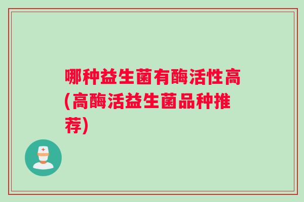 哪种益生菌有酶活性高(高酶活益生菌品种推荐)