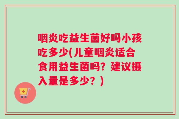 咽炎吃益生菌好吗小孩吃多少(儿童咽炎适合食用益生菌吗？建议摄入量是多少？)