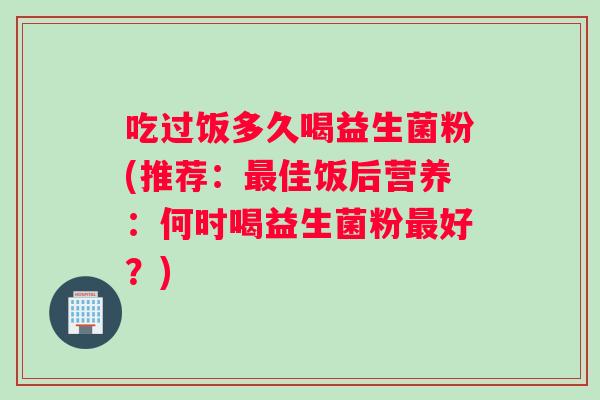 吃过饭多久喝益生菌粉(推荐：最佳饭后营养：何时喝益生菌粉最好？)