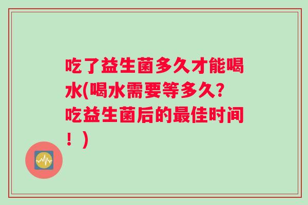 吃了益生菌多久才能喝水(喝水需要等多久？吃益生菌后的最佳时间！)